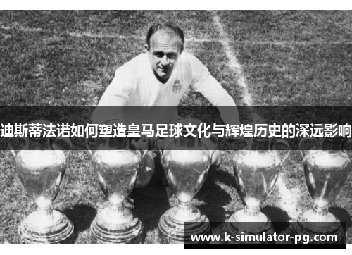 迪斯蒂法诺如何塑造皇马足球文化与辉煌历史的深远影响