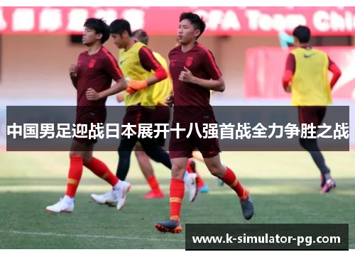 中国男足迎战日本展开十八强首战全力争胜之战 中国男足迎战日本展开十八强首战全力争胜之战