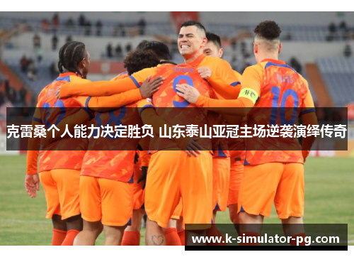 克雷桑个人能力决定胜负 山东泰山亚冠主场逆袭演绎传奇 克雷桑个人能力决定胜负 山东泰山亚冠主场逆袭演绎传奇