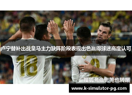 卢宁替补出战皇马主力缺阵阶段表现出色赢得球迷高度认可 卢宁替补出战皇马主力缺阵阶段表现出色赢得球迷高度认可