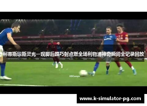 柯蒂斯琼斯灵光一现脚后跟巧射点燃全场利物浦神奇瞬间全记录回放